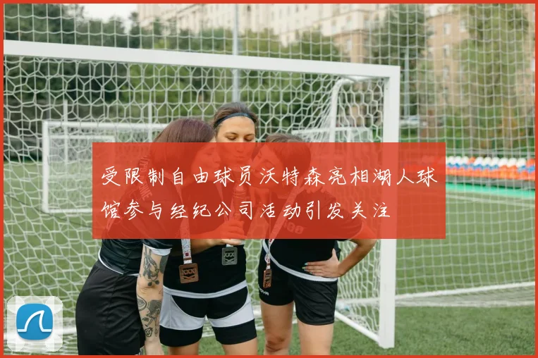 受限制自由球员沃特森亮相湖人球馆参与经纪公司活动引发关注