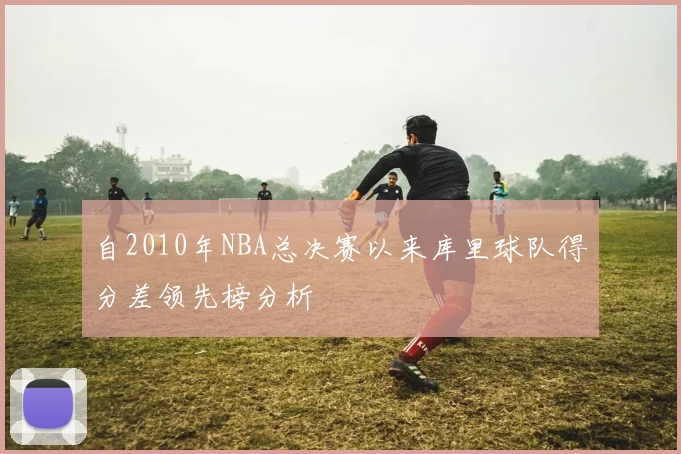 自2010年NBA总决赛以来库里球队得分差领先榜分析
