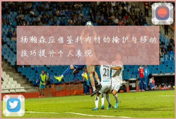 杨瀚森应借鉴科内特的掩护与移动技巧提升个人表现