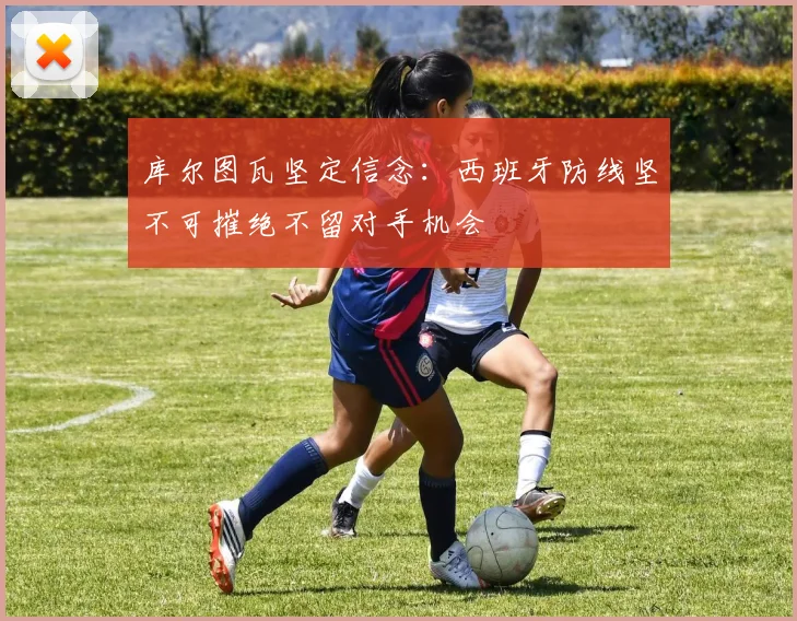库尔图瓦坚定信念：西班牙防线坚不可摧绝不留对手机会