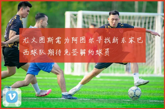 尤文图斯需为阿图尔寻找新东家巴西球队期待免签解约球员