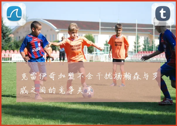 克雷伊奇加盟不会干扰杨瀚森与罗威之间的竞争关系