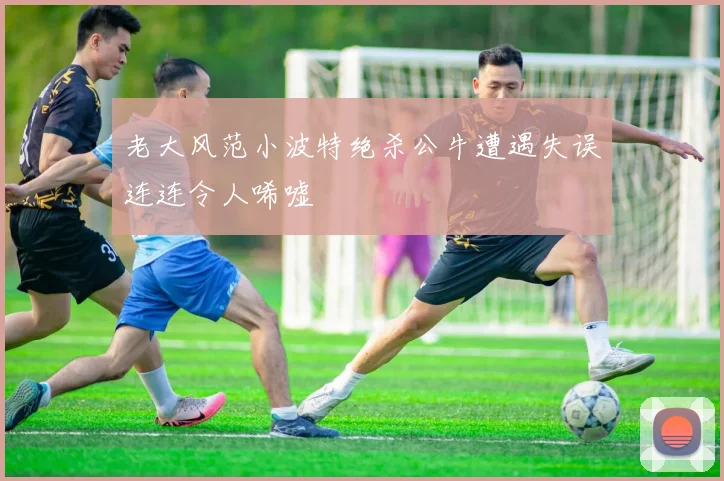 老大风范小波特绝杀公牛遭遇失误连连令人唏嘘
