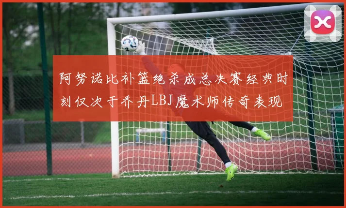 阿努诺比补篮绝杀成总决赛经典时刻仅次于乔丹LBJ魔术师传奇表现