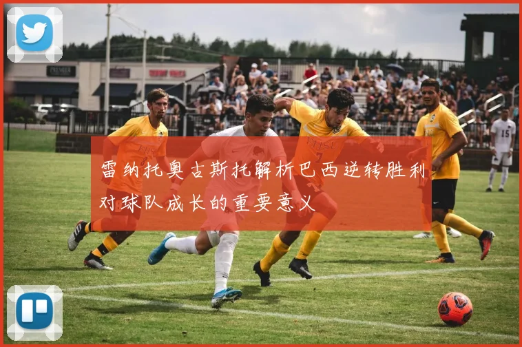 雷纳托奥古斯托解析巴西逆转胜利对球队成长的重要意义