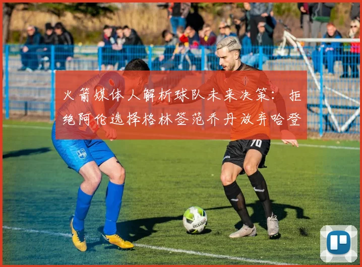 火箭媒体人解析球队未来决策：拒绝阿伦选择格林签范乔丹放弃哈登