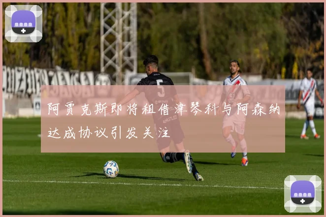 阿贾克斯即将租借津琴科与阿森纳达成协议引发关注
