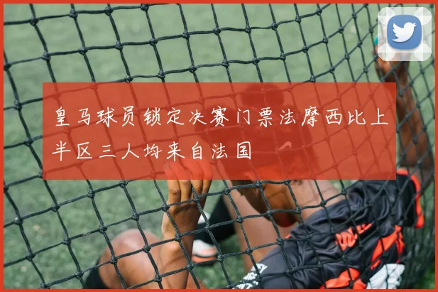 皇马球员锁定决赛门票法摩西比上半区三人均来自法国