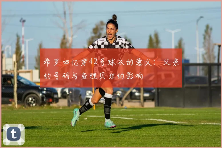 希罗回忆穿42号球衣的意义：父亲的号码与查理贝尔的影响