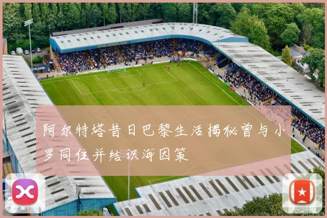 阿尔特塔昔日巴黎生活揭秘曾与小罗同住并结识海因策