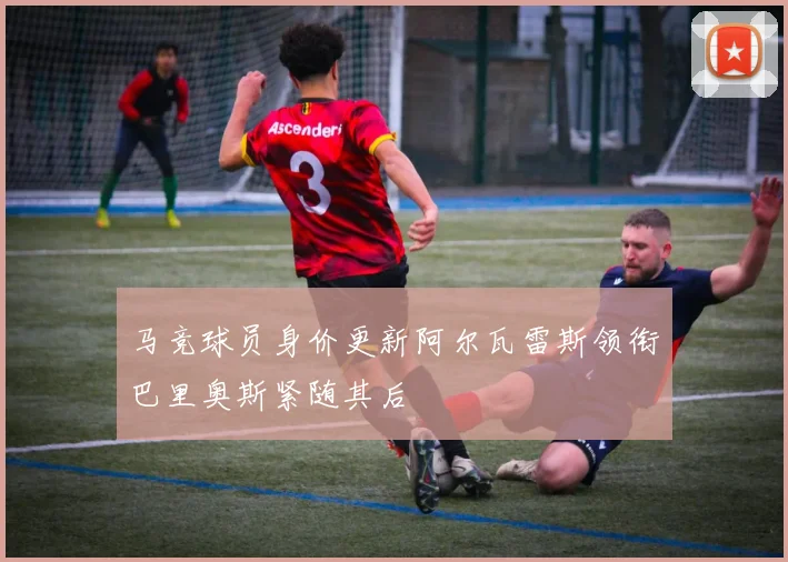 马竞球员身价更新阿尔瓦雷斯领衔巴里奥斯紧随其后