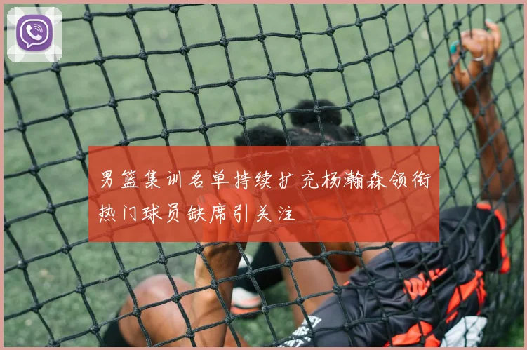 男篮集训名单持续扩充杨瀚森领衔热门球员缺席引关注