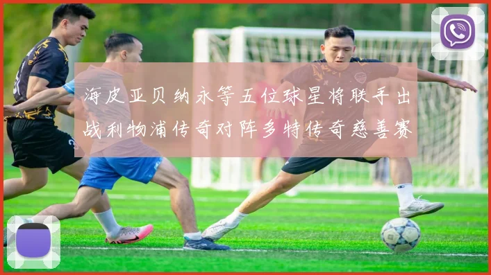海皮亚贝纳永等五位球星将联手出战利物浦传奇对阵多特传奇慈善赛