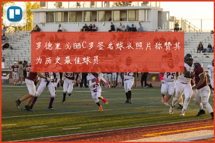 罗德里戈晒C罗签名球衣照片称赞其为历史最佳球员