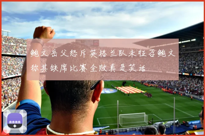 鲍文岳父怒斥英格兰队未征召鲍文称其缺席比赛全败真是笑话