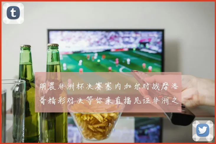 明晨非洲杯决赛塞内加尔对战摩洛哥精彩对决等你来直播见证非洲之王的诞生