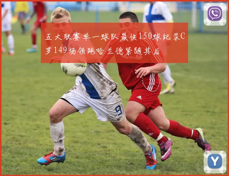 五大联赛单一球队最快150球纪录C罗149场领跑哈兰德紧随其后