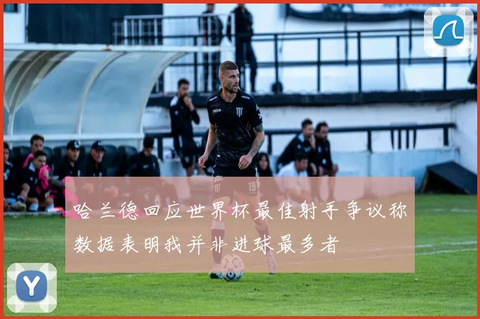 哈兰德回应世界杯最佳射手争议称数据表明我并非进球最多者
