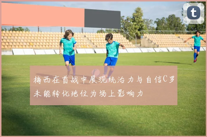 梅西在首战中展现统治力与自信C罗未能转化地位为场上影响力