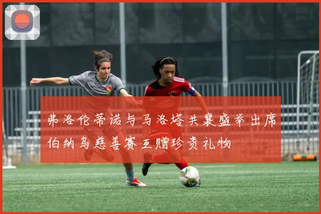 弗洛伦蒂诺与马洛塔共襄盛举出席伯纳乌慈善赛互赠珍贵礼物