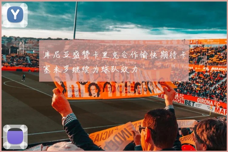 库尼亚盛赞卡里克合作愉快期待卡塞米罗继续为球队效力